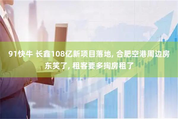 91快牛 长鑫108亿新项目落地, 合肥空港周边房东笑了, 租客要多掏房租了