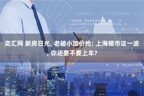 奕汇网 新房日光, 老破小加价抢: 上海楼市这一波, 你还要不要上车?
