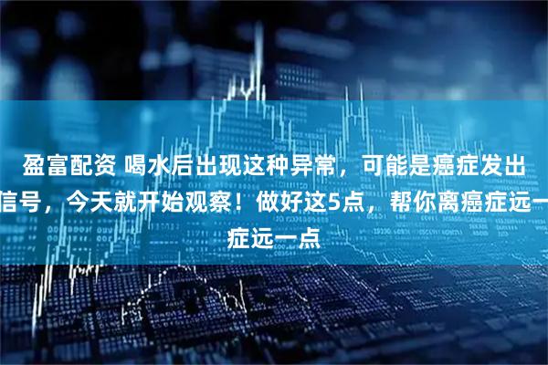 盈富配资 喝水后出现这种异常，可能是癌症发出的信号，今天就开始观察！做好这5点，帮你离癌症远一点