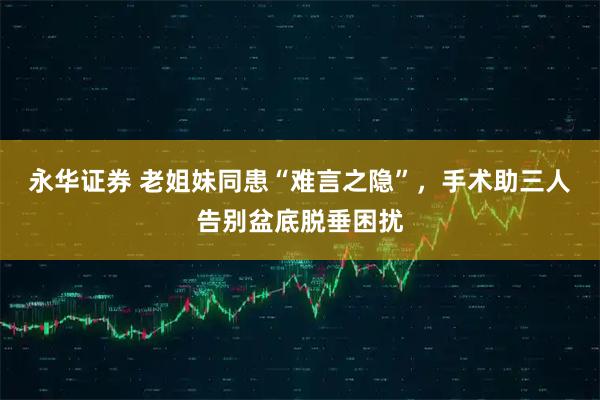 永华证券 老姐妹同患“难言之隐”，手术助三人告别盆底脱垂困扰