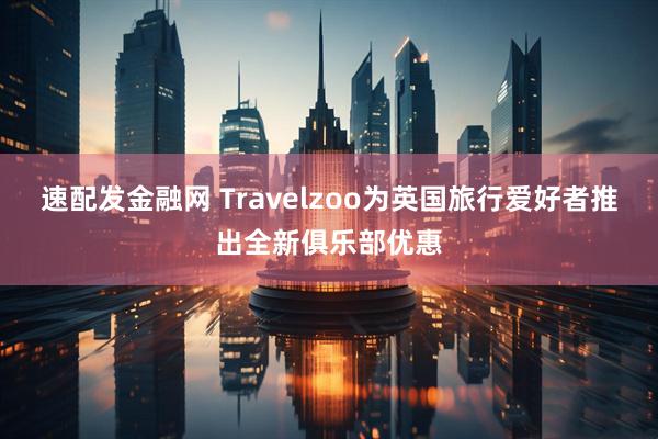 速配发金融网 Travelzoo为英国旅行爱好者推出全新俱乐部优惠