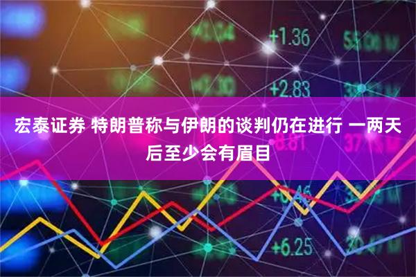 宏泰证券 特朗普称与伊朗的谈判仍在进行 一两天后至少会有眉目