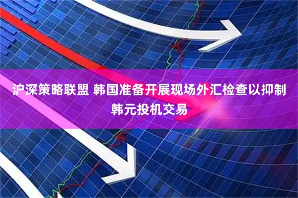 沪深策略联盟 韩国准备开展现场外汇检查以抑制韩元投机交易