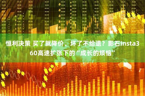 恒利决策 买了就降价、坏了不给退？影石Insta360高速扩张下的“成长的烦恼”