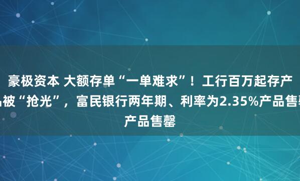 豪极资本 大额存单“一单难求”！工行百万起存产品被“抢光”，富民银行两年期、利率为2.35%产品售罄