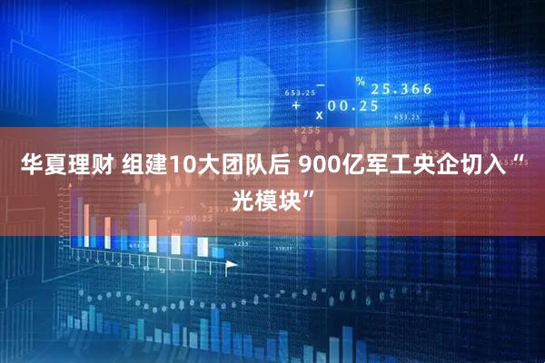 华夏理财 组建10大团队后 900亿军工央企切入“光模块”