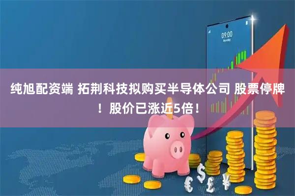 纯旭配资端 拓荆科技拟购买半导体公司 股票停牌！股价已涨近5倍！