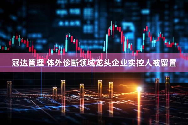 冠达管理 体外诊断领域龙头企业实控人被留置