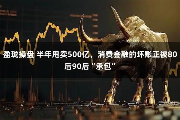 盈珑操盘 半年甩卖500亿，消费金融的坏账正被80后90后“承包”