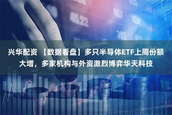 兴华配资 【数据看盘】多只半导体ETF上周份额大增，多家机构与外资激烈博弈华天科技