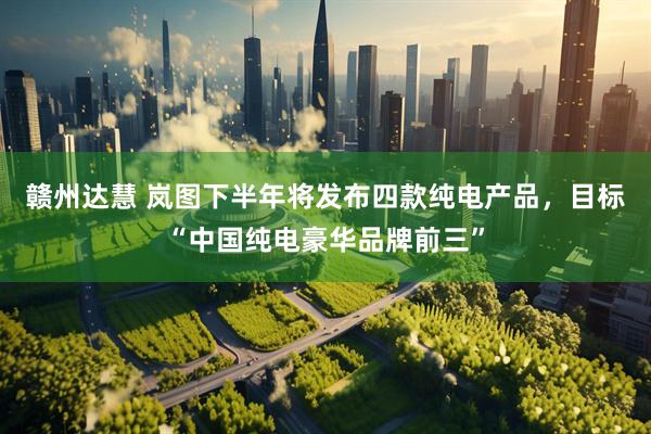赣州达慧 岚图下半年将发布四款纯电产品，目标“中国纯电豪华品牌前三”