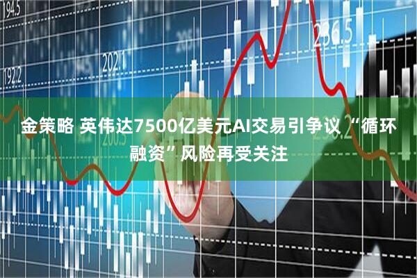 金策略 英伟达7500亿美元AI交易引争议 “循环融资”风险再受关注