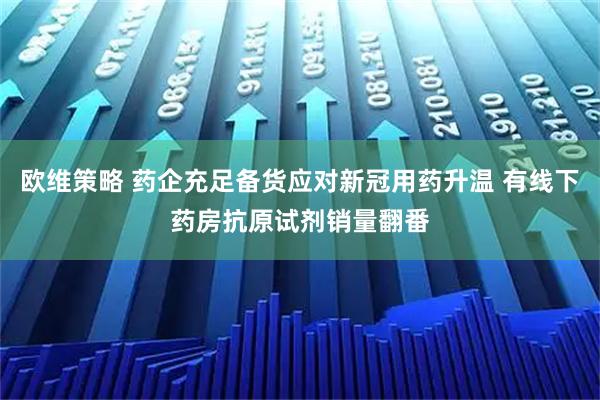 欧维策略 药企充足备货应对新冠用药升温 有线下药房抗原试剂销量翻番