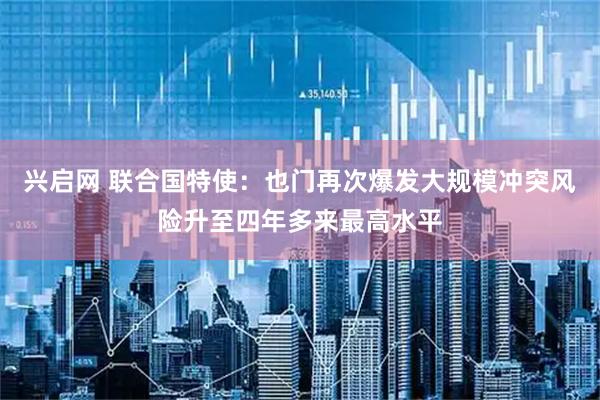 兴启网 联合国特使：也门再次爆发大规模冲突风险升至四年多来最高水平