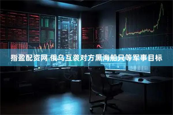 指盈配资网 俄乌互袭对方黑海船只等军事目标