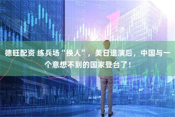 德旺配资 练兵场“换人”，美日退演后，中国与一个意想不到的国家登台了！
