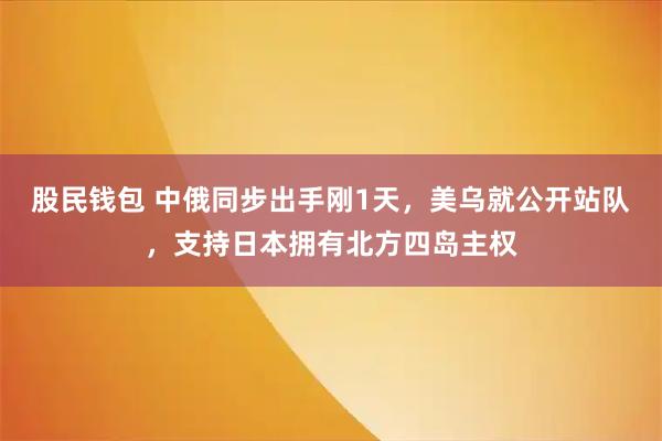 股民钱包 中俄同步出手刚1天，美乌就公开站队，支持日本拥有北方四岛主权