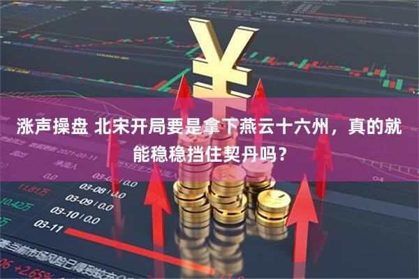 涨声操盘 北宋开局要是拿下燕云十六州，真的就能稳稳挡住契丹吗？